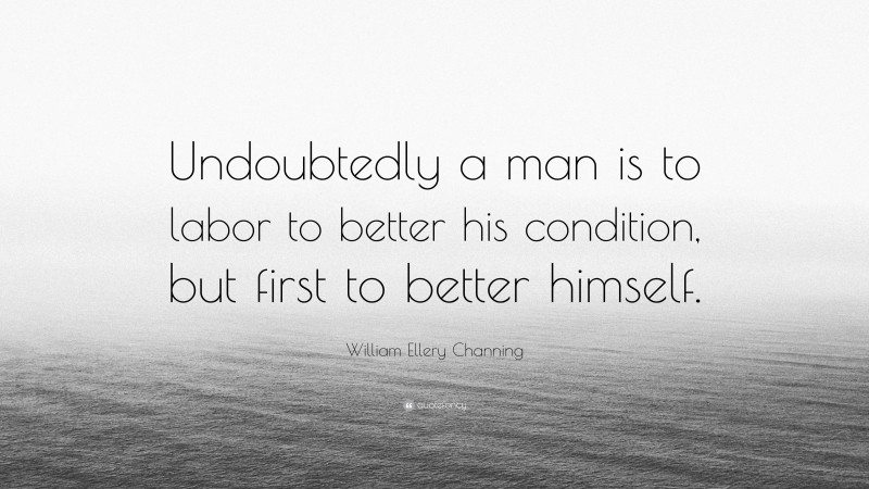 William Ellery Channing Quote: “Undoubtedly a man is to labor to better his condition, but first to better himself.”