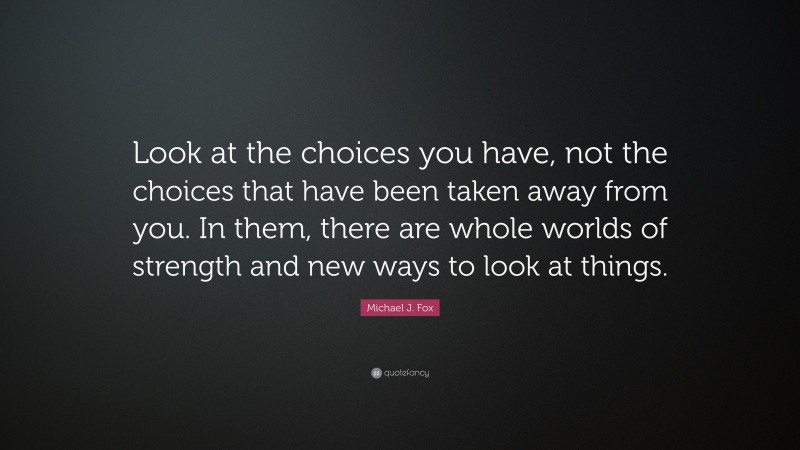 Michael J. Fox Quote: “Look at the choices you have, not the choices that have been taken away from you. In them, there are whole worlds of strength and new ways to look at things.”
