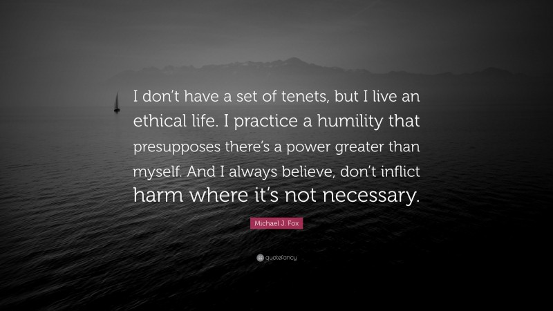 Michael J. Fox Quote: “I don’t have a set of tenets, but I live an ethical life. I practice a humility that presupposes there’s a power greater than myself. And I always believe, don’t inflict harm where it’s not necessary.”
