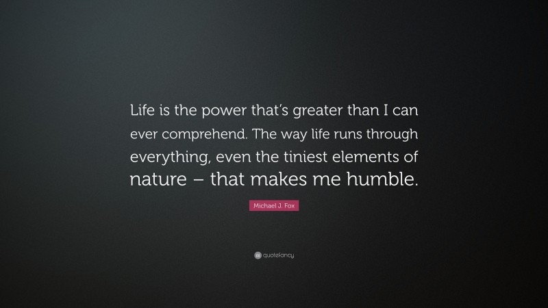Michael J. Fox Quote: “Life is the power that’s greater than I can ever comprehend. The way life runs through everything, even the tiniest elements of nature – that makes me humble.”