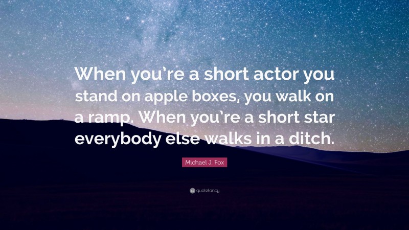 Michael J. Fox Quote: “When you’re a short actor you stand on apple boxes, you walk on a ramp. When you’re a short star everybody else walks in a ditch.”