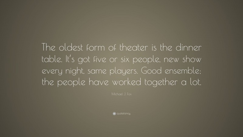 Michael J. Fox Quote: “The oldest form of theater is the dinner table. It’s got five or six people, new show every night, same players. Good ensemble; the people have worked together a lot.”