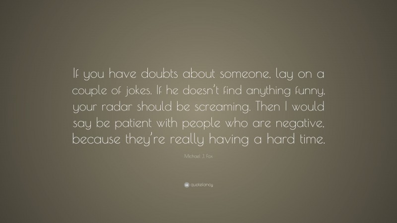 Michael J. Fox Quote: “If you have doubts about someone, lay on a couple of jokes. If he doesn’t find anything funny, your radar should be screaming. Then I would say be patient with people who are negative, because they’re really having a hard time.”