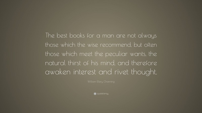William Ellery Channing Quote: “The best books for a man are not always those which the wise recommend, but often those which meet the peculiar wants, the natural thirst of his mind, and therefore awaken interest and rivet thought.”