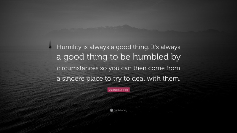 Michael J. Fox Quote: “Humility is always a good thing. It’s always a good thing to be humbled by circumstances so you can then come from a sincere place to try to deal with them.”