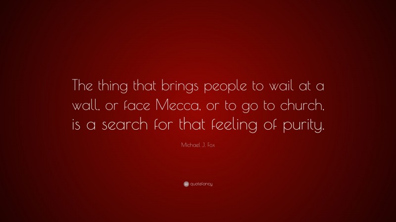 Michael J. Fox Quote: “The thing that brings people to wail at a wall, or face Mecca, or to go to church, is a search for that feeling of purity.”
