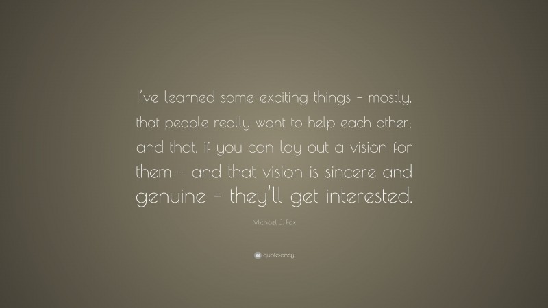 Michael J. Fox Quote: “I’ve learned some exciting things – mostly, that people really want to help each other; and that, if you can lay out a vision for them – and that vision is sincere and genuine – they’ll get interested.”