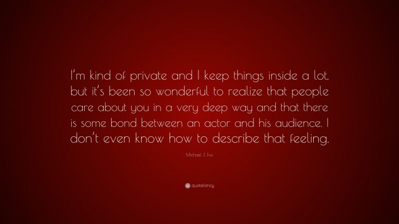 Michael J. Fox Quote: “I’m kind of private and I keep things inside a lot, but it’s been so wonderful to realize that people care about you in a very deep way and that there is some bond between an actor and his audience. I don’t even know how to describe that feeling.”