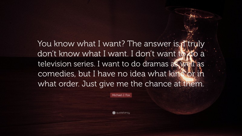 Michael J. Fox Quote: “You know what I want? The answer is, I truly don’t know what I want. I don’t want to do a television series. I want to do dramas as well as comedies, but I have no idea what kind or in what order. Just give me the chance at them.”