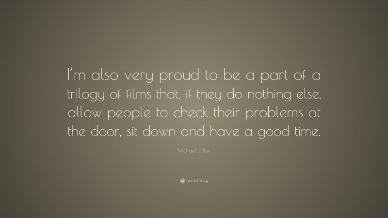 Michael J. Fox Quote: “I’m also very proud to be a part of a trilogy of films that, if they do nothing else, allow people to check their problems at the door, sit down and have a good time.”