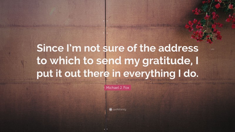 Michael J. Fox Quote: “Since I’m not sure of the address to which to send my gratitude, I put it out there in everything I do.”