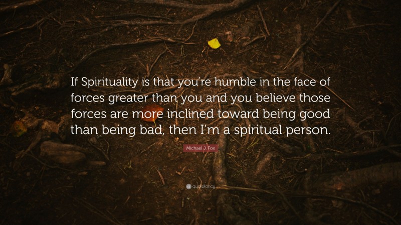 Michael J. Fox Quote: “If Spirituality is that you’re humble in the face of forces greater than you and you believe those forces are more inclined toward being good than being bad, then I’m a spiritual person.”