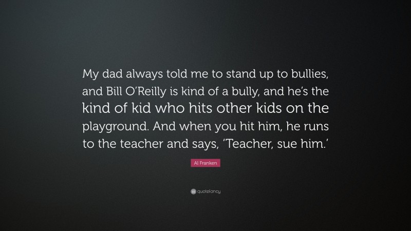 Al Franken Quote: “My dad always told me to stand up to bullies, and Bill O’Reilly is kind of a bully, and he’s the kind of kid who hits other kids on the playground. And when you hit him, he runs to the teacher and says, ‘Teacher, sue him.’”