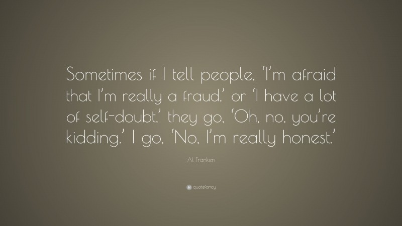 Al Franken Quote: “Sometimes if I tell people, ‘I’m afraid that I’m really a fraud,’ or ‘I have a lot of self-doubt,’ they go, ‘Oh, no, you’re kidding.’ I go, ‘No, I’m really honest.’”