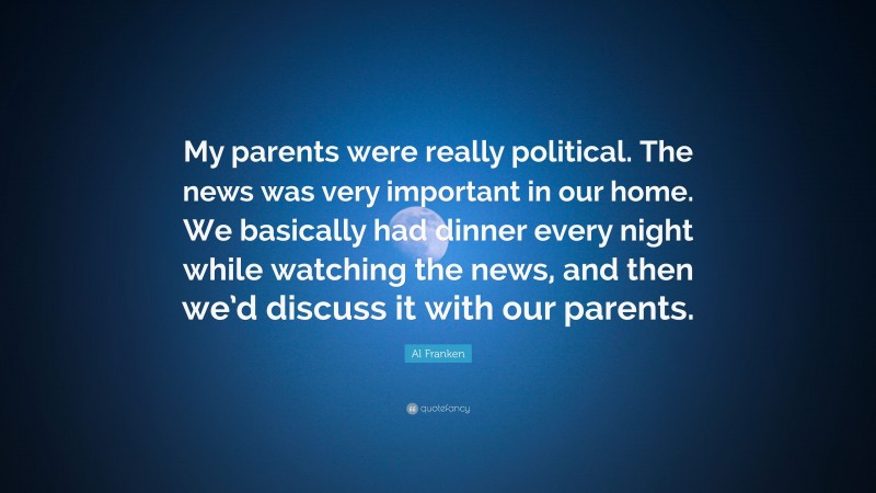 Al Franken Quote: “My parents were really political. The news was very important in our home. We basically had dinner every night while watching the news, and then we’d discuss it with our parents.”