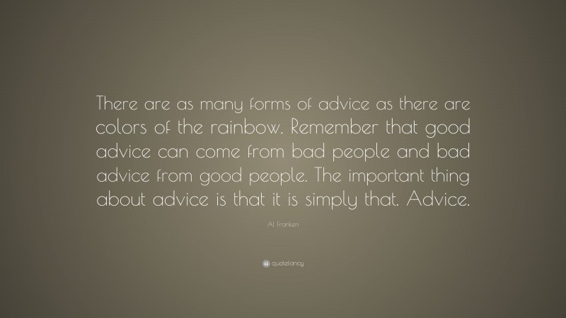 Al Franken Quote: “There are as many forms of advice as there are colors of the rainbow. Remember that good advice can come from bad people and bad advice from good people. The important thing about advice is that it is simply that. Advice.”