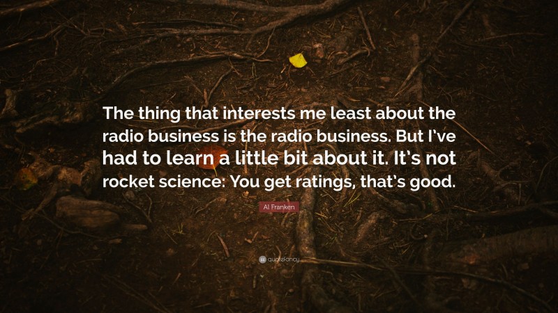 Al Franken Quote: “The thing that interests me least about the radio business is the radio business. But I’ve had to learn a little bit about it. It’s not rocket science: You get ratings, that’s good.”