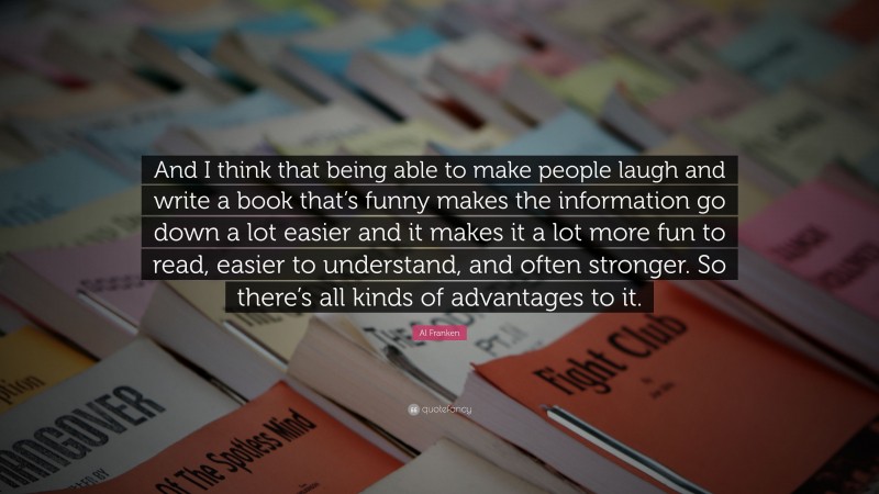 Al Franken Quote: “And I think that being able to make people laugh and write a book that’s funny makes the information go down a lot easier and it makes it a lot more fun to read, easier to understand, and often stronger. So there’s all kinds of advantages to it.”