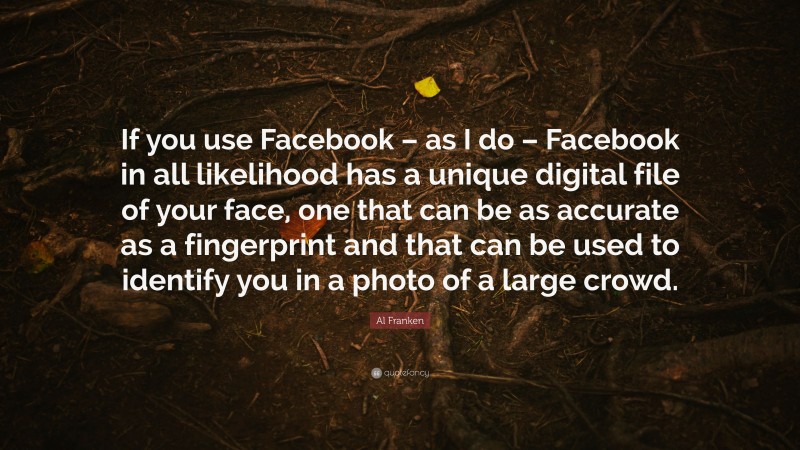 Al Franken Quote: “If you use Facebook – as I do – Facebook in all likelihood has a unique digital file of your face, one that can be as accurate as a fingerprint and that can be used to identify you in a photo of a large crowd.”