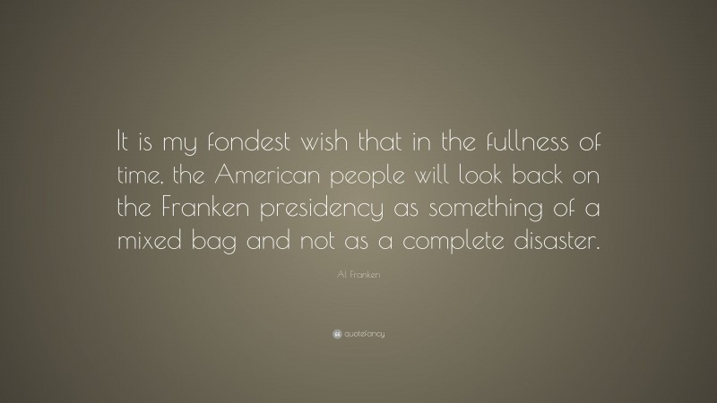 Al Franken Quote: “It is my fondest wish that in the fullness of time, the American people will look back on the Franken presidency as something of a mixed bag and not as a complete disaster.”