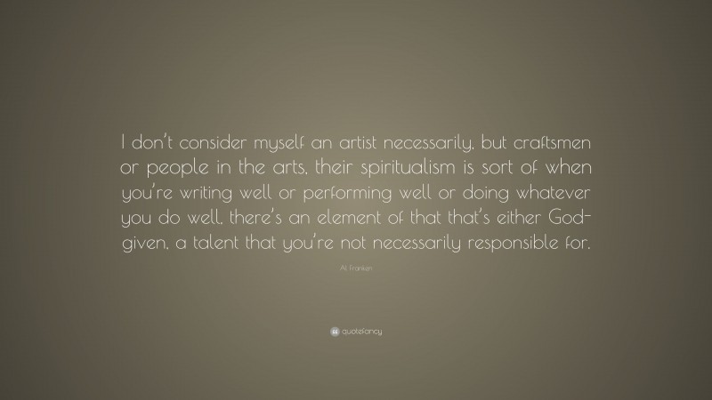 Al Franken Quote: “I don’t consider myself an artist necessarily, but craftsmen or people in the arts, their spiritualism is sort of when you’re writing well or performing well or doing whatever you do well, there’s an element of that that’s either God-given, a talent that you’re not necessarily responsible for.”