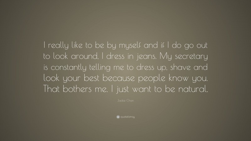 Jackie Chan Quote: “I really like to be by myself and if I do go out to look around, I dress in jeans. My secretary is constantly telling me to dress up, shave and look your best because people know you. That bothers me. I just want to be natural.”