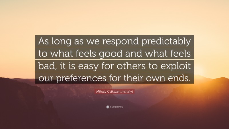 Mihaly Csikszentmihalyi Quote: “As long as we respond predictably to what feels good and what feels bad, it is easy for others to exploit our preferences for their own ends.”