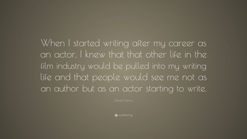 James Franco Quote: “When I started writing after my career as an actor, I knew that that other life in the film industry would be pulled into my writing life and that people would see me not as an author but as an actor starting to write.”