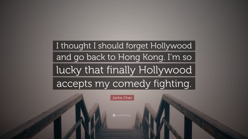 Jackie Chan Quote: “I thought I should forget Hollywood and go back to Hong Kong. I’m so lucky that finally Hollywood accepts my comedy fighting.”