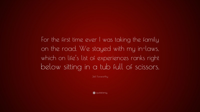 Jeff Foxworthy Quote: “For the first time ever I was taking the family on the road. We stayed with my in-laws, which on life’s list of experiences ranks right below sitting in a tub full of scissors.”