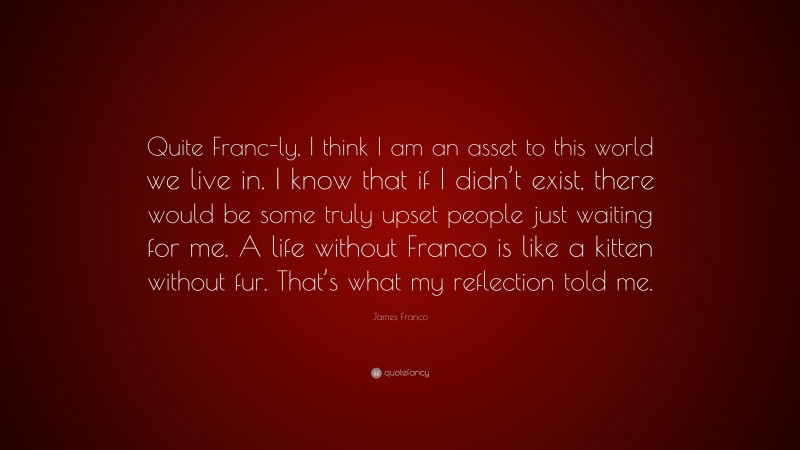 James Franco Quote: “Quite Franc-ly, I think I am an asset to this world we live in. I know that if I didn’t exist, there would be some truly upset people just waiting for me. A life without Franco is like a kitten without fur. That’s what my reflection told me.”