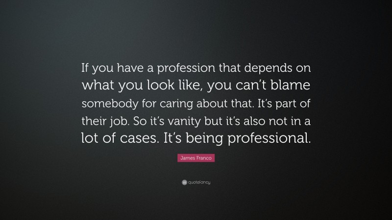 James Franco Quote: “If you have a profession that depends on what you look like, you can’t blame somebody for caring about that. It’s part of their job. So it’s vanity but it’s also not in a lot of cases. It’s being professional.”