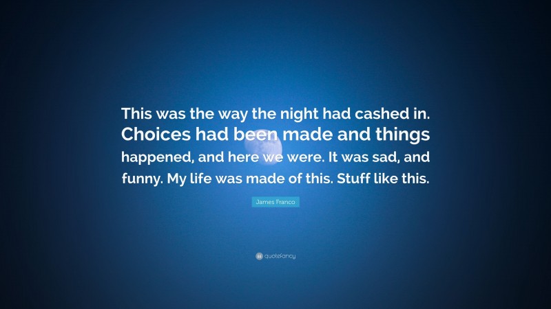 James Franco Quote: “This was the way the night had cashed in. Choices had been made and things happened, and here we were. It was sad, and funny. My life was made of this. Stuff like this.”