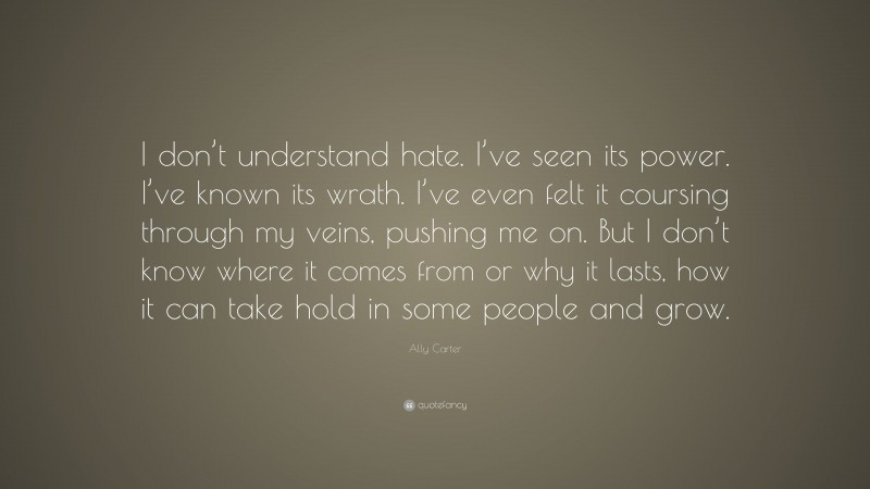 Ally Carter Quote: “I don’t understand hate. I’ve seen its power. I’ve known its wrath. I’ve even felt it coursing through my veins, pushing me on. But I don’t know where it comes from or why it lasts, how it can take hold in some people and grow.”