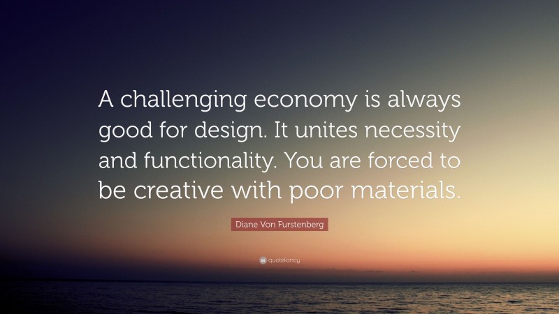 Diane Von Furstenberg Quote: “A challenging economy is always good for design. It unites necessity and functionality. You are forced to be creative with poor materials.”