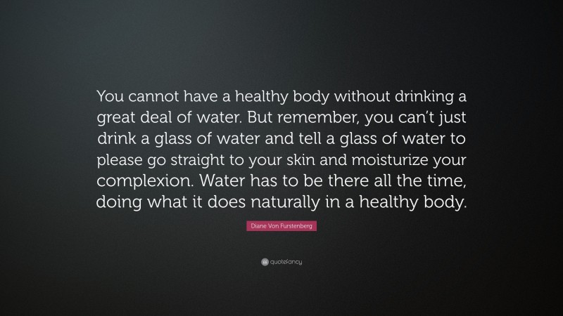 Diane Von Furstenberg Quote: “You cannot have a healthy body without drinking a great deal of water. But remember, you can’t just drink a glass of water and tell a glass of water to please go straight to your skin and moisturize your complexion. Water has to be there all the time, doing what it does naturally in a healthy body.”