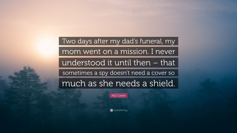 Ally Carter Quote: “Two days after my dad’s funeral, my mom went on a mission. I never understood it until then – that sometimes a spy doesn’t need a cover so much as she needs a shield.”