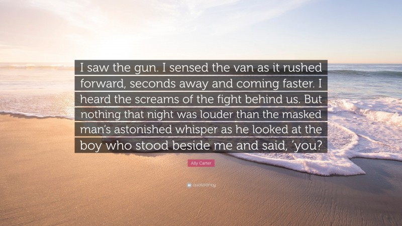Ally Carter Quote: “I saw the gun. I sensed the van as it rushed forward, seconds away and coming faster. I heard the screams of the fight behind us. But nothing that night was louder than the masked man’s astonished whisper as he looked at the boy who stood beside me and said, ’you?”