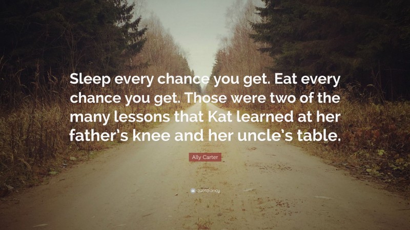 Ally Carter Quote: “Sleep every chance you get. Eat every chance you get. Those were two of the many lessons that Kat learned at her father’s knee and her uncle’s table.”