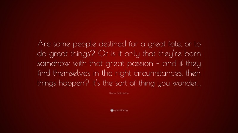 Diana Gabaldon Quote: “Are some people destined for a great fate, or to do great things? Or is it only that they’re born somehow with that great passion – and if they find themselves in the right circumstances, then things happen? It’s the sort of thing you wonder...”