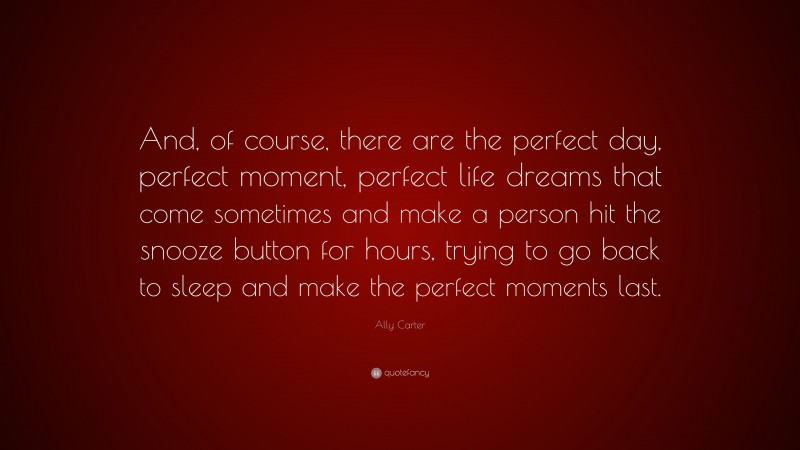 Ally Carter Quote: “And, of course, there are the perfect day, perfect moment, perfect life dreams that come sometimes and make a person hit the snooze button for hours, trying to go back to sleep and make the perfect moments last.”