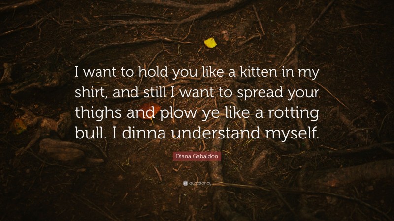 Diana Gabaldon Quote: “I want to hold you like a kitten in my shirt, and still I want to spread your thighs and plow ye like a rotting bull. I dinna understand myself.”