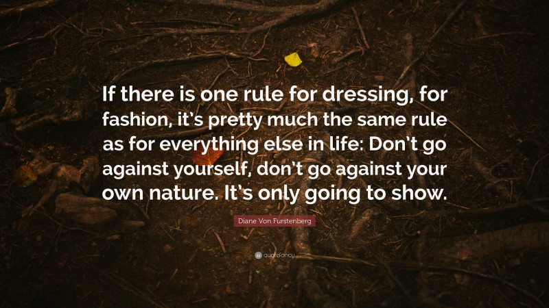 Diane Von Furstenberg Quote: “If there is one rule for dressing, for fashion, it’s pretty much the same rule as for everything else in life: Don’t go against yourself, don’t go against your own nature. It’s only going to show.”