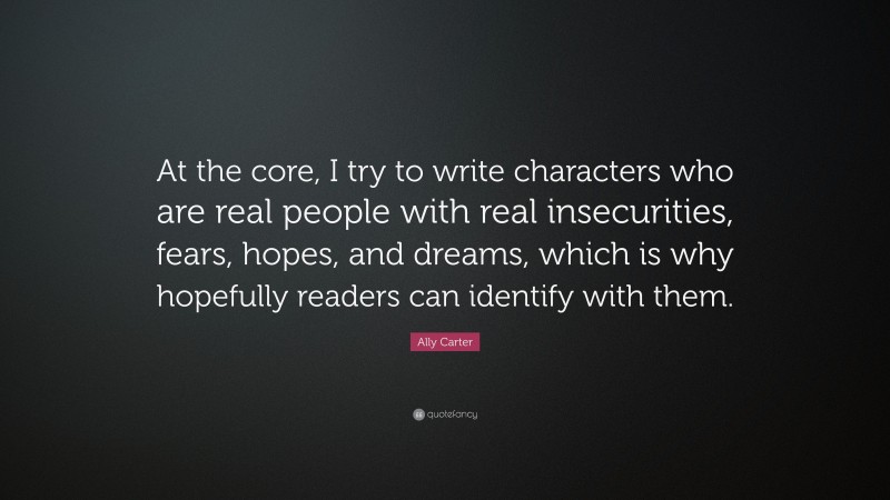 Ally Carter Quote: “At the core, I try to write characters who are real people with real insecurities, fears, hopes, and dreams, which is why hopefully readers can identify with them.”