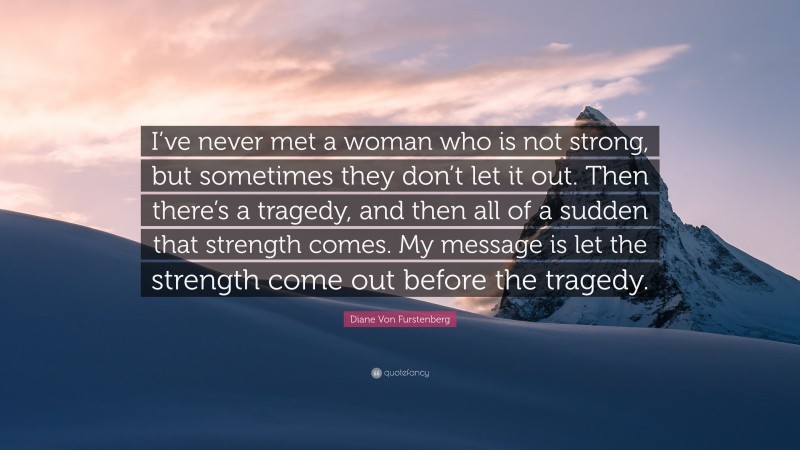 Diane Von Furstenberg Quote: “I’ve never met a woman who is not strong, but sometimes they don’t let it out. Then there’s a tragedy, and then all of a sudden that strength comes. My message is let the strength come out before the tragedy.”