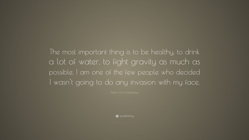 Diane Von Furstenberg Quote: “The most important thing is to be healthy, to drink a lot of water, to fight gravity as much as possible. I am one of the few people who decided I wasn’t going to do any invasion with my face.”