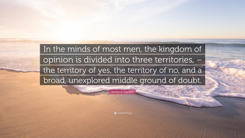 James A. Garfield Quote: “In the minds of most men, the kingdom of opinion is divided into three territories, – the territory of yes, the territory of no, and a broad, unexplored middle ground of doubt.”