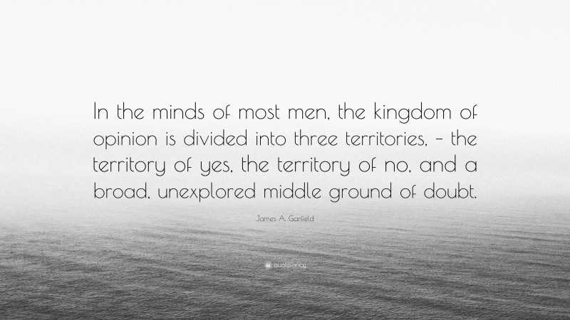 James A. Garfield Quote: “In the minds of most men, the kingdom of opinion is divided into three territories, – the territory of yes, the territory of no, and a broad, unexplored middle ground of doubt.”