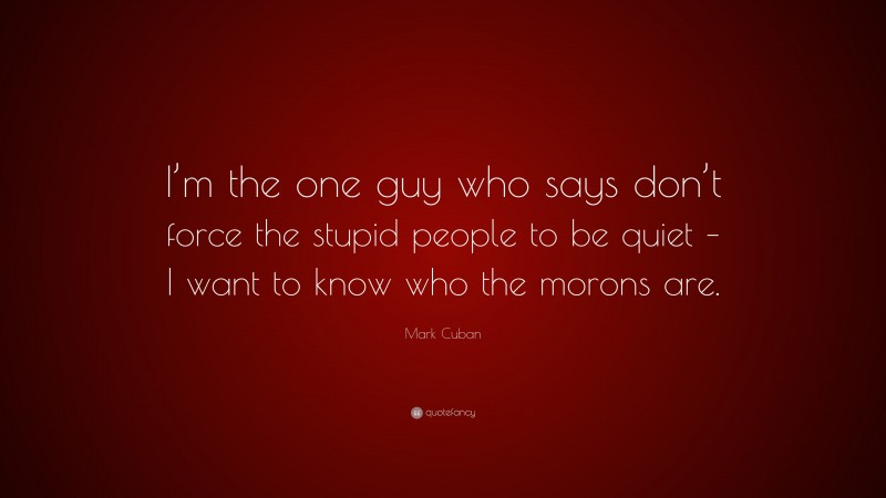 Mark Cuban Quote: “I’m the one guy who says don’t force the stupid people to be quiet – I want to know who the morons are.”