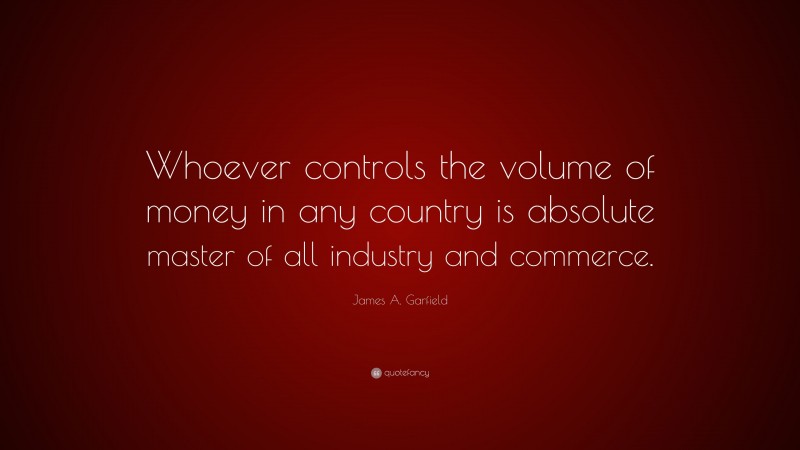 James A. Garfield Quote: “Whoever controls the volume of money in any country is absolute master of all industry and commerce.”